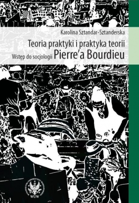Teoria praktyki i praktyka teorii Wstęp do socjologii Pierre`a Bourdieu - Sztandar-Sztanderska Karolina<br />
